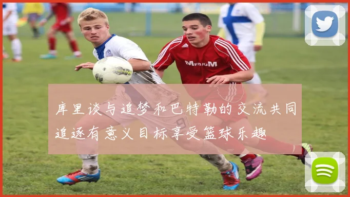 库里谈与追梦和巴特勒的交流共同追逐有意义目标享受篮球乐趣