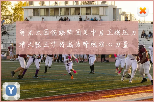 蒋光太因伤缺阵国足中后卫线压力增大张玉宁将成为锋线核心力量