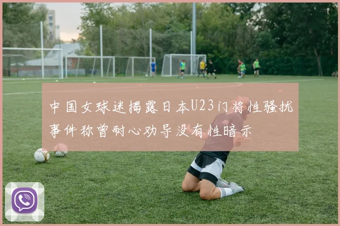 中国女球迷揭露日本U23门将性骚扰事件称曾耐心劝导没有性暗示