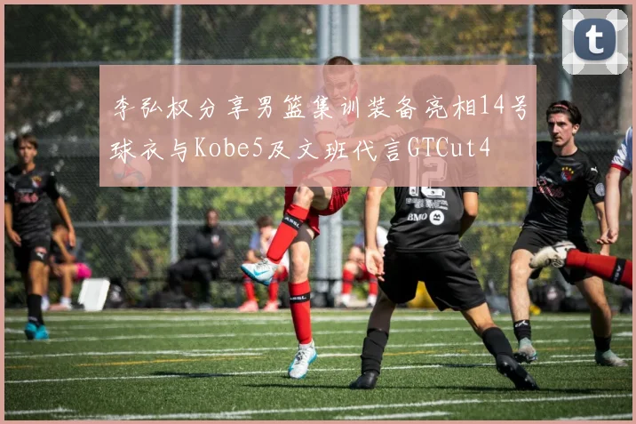 李弘权分享男篮集训装备亮相14号球衣与Kobe5及文班代言GTCut4