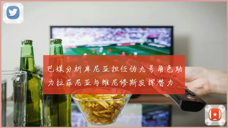 巴媒分析库尼亚担任伪九号角色助力拉菲尼亚与维尼修斯发挥潜力