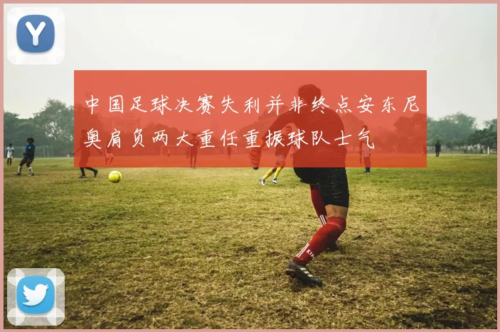 中国足球决赛失利并非终点安东尼奥肩负两大重任重振球队士气