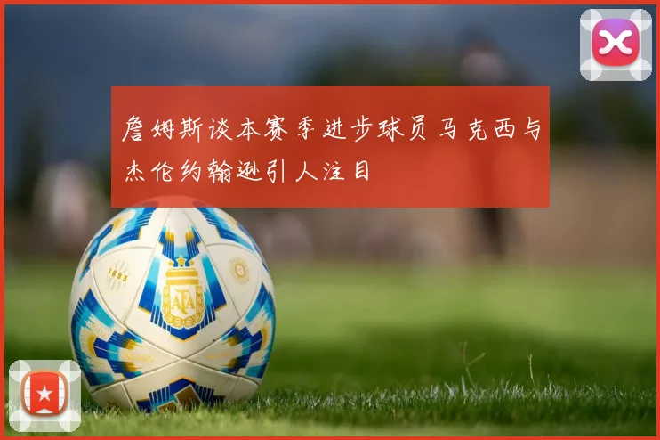 詹姆斯谈本赛季进步球员马克西与杰伦约翰逊引人注目