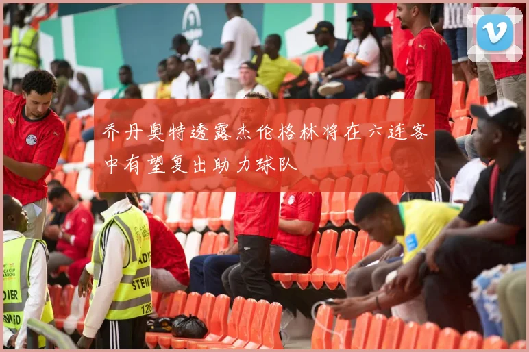 乔丹奥特透露杰伦格林将在六连客中有望复出助力球队