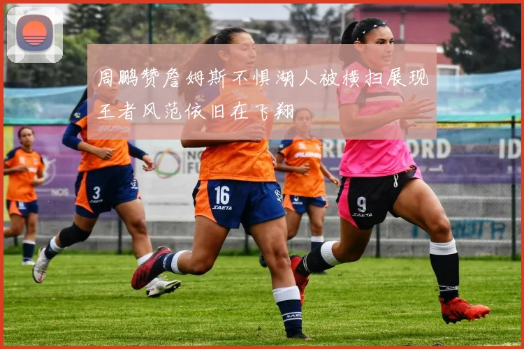 周鹏赞詹姆斯不惧湖人被横扫展现王者风范依旧在飞翔