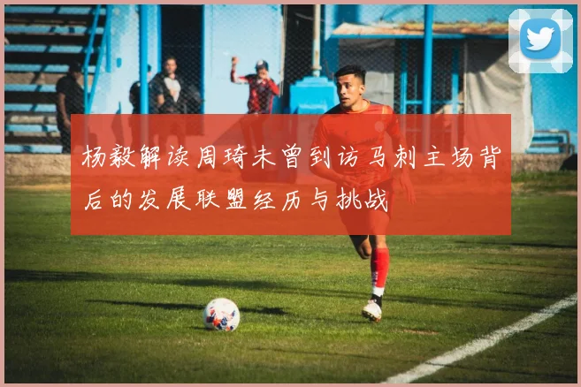 杨毅解读周琦未曾到访马刺主场背后的发展联盟经历与挑战