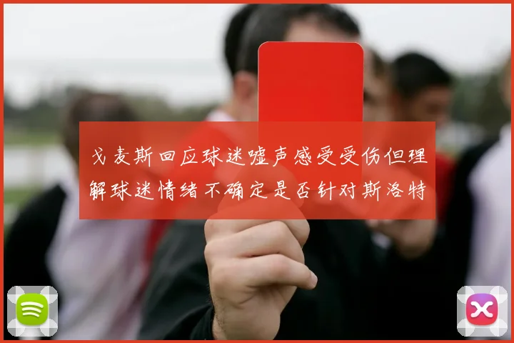 戈麦斯回应球迷嘘声感受受伤但理解球迷情绪不确定是否针对斯洛特