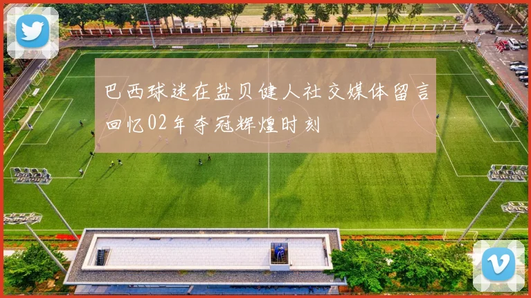 巴西球迷在盐贝健人社交媒体留言回忆02年夺冠辉煌时刻