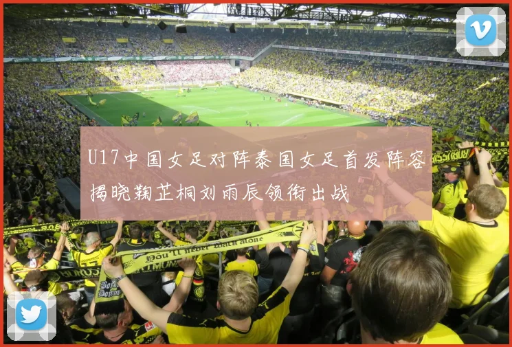 U17中国女足对阵泰国女足首发阵容揭晓鞠芷桐刘雨辰领衔出战