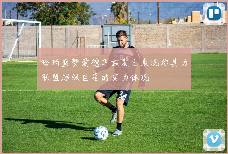 哈珀盛赞爱德华兹复出表现称其为联盟超级巨星的实力体现
