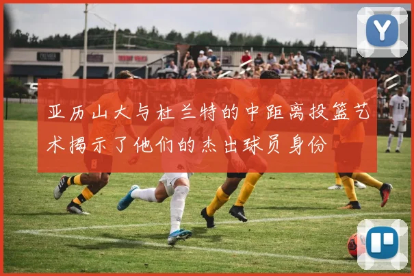 亚历山大与杜兰特的中距离投篮艺术揭示了他们的杰出球员身份