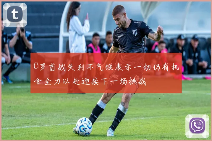 C罗首战失利不气馁表示一切仍有机会全力以赴迎接下一场挑战