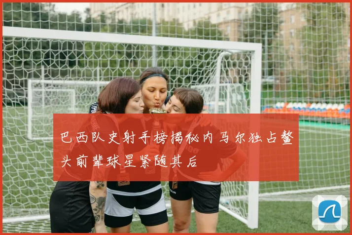 巴西队史射手榜揭秘内马尔独占鳌头前辈球星紧随其后