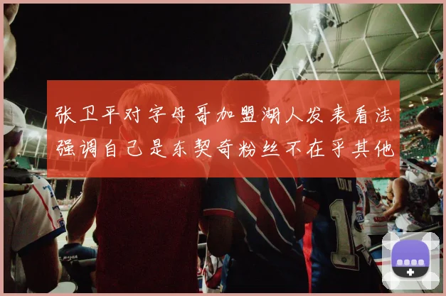 张卫平对字母哥加盟湖人发表看法强调自己是东契奇粉丝不在乎其他球员动态