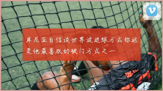 库尼亚自信谈世界波进球方式称这是他最喜欢的破门方式之一