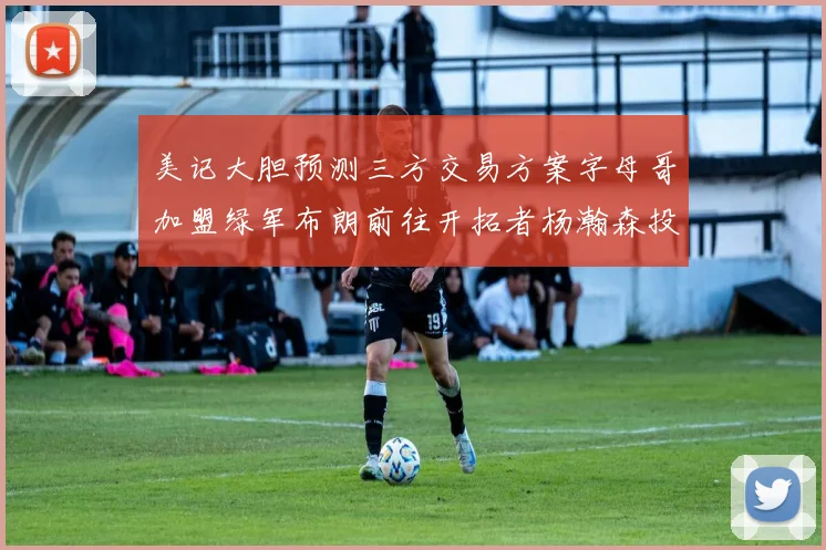 美记大胆预测三方交易方案字母哥加盟绿军布朗前往开拓者杨瀚森投奔雄鹿